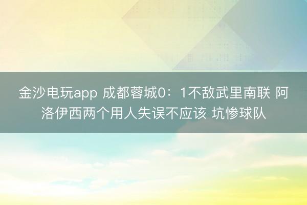 金沙电玩app 成都蓉城0：1不敌武里南联 阿洛伊西两个用人失误不应该 坑惨球队