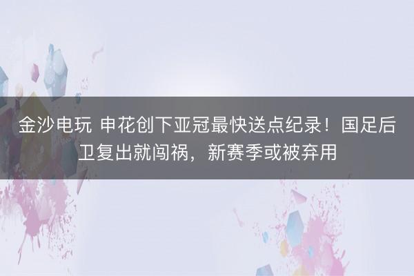 金沙电玩 申花创下亚冠最快送点纪录！国足后卫复出就闯祸，新赛季或被弃用