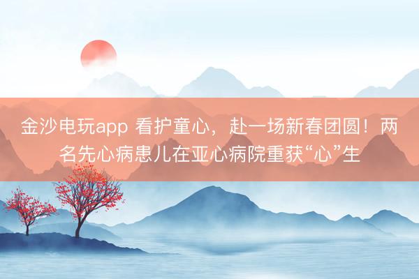 金沙电玩app 看护童心,赴一场新春团圆!两名先心病患儿在亚心病院重获“心”生