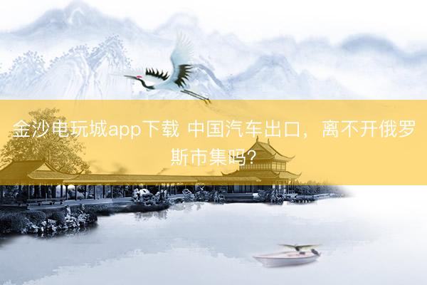 金沙电玩城app下载 中国汽车出口，离不开俄罗斯市集吗？