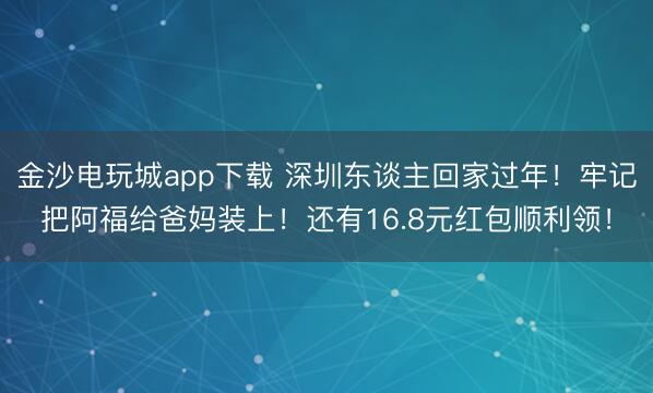 金沙电玩城app下载 深圳东谈主回家过年!牢记把阿福给爸妈装上!还有16.8元红包顺利领!