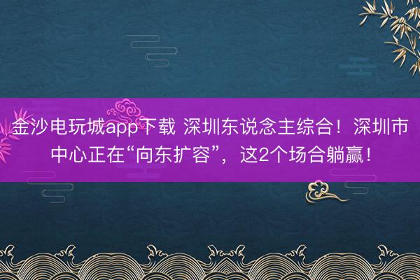 金沙电玩城app下载 深圳东说念主综合！深圳市中心正在“向东扩容”，这2个场合躺赢！