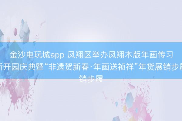金沙电玩城app 凤翔区举办凤翔木版年画传习所开园庆典暨“非遗贺新春·年画送祯祥”年货展销步履