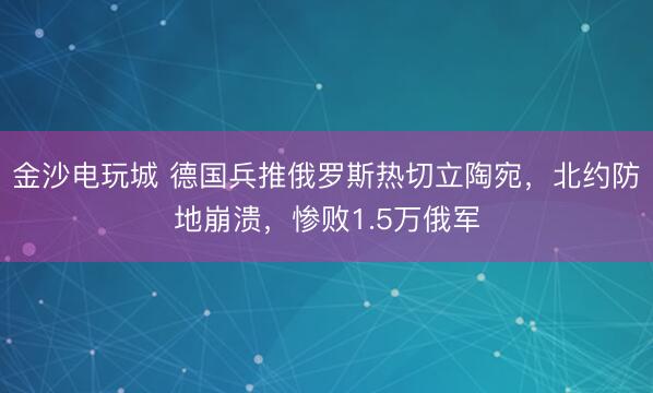 金沙电玩城 德国兵推俄罗斯热切立陶宛，北约防地崩溃，惨败1.5万俄军