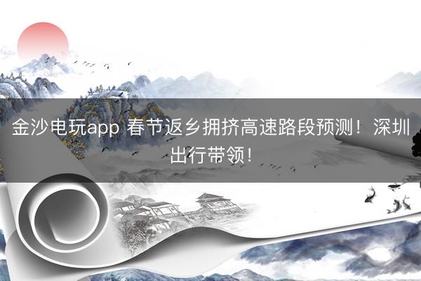 金沙电玩app 春节返乡拥挤高速路段预测！深圳出行带领！