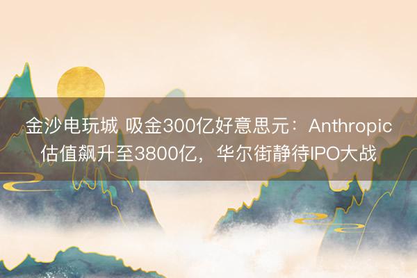 金沙电玩城 吸金300亿好意思元:Anthropic估值飙升至3800亿,华尔街静待IPO大战