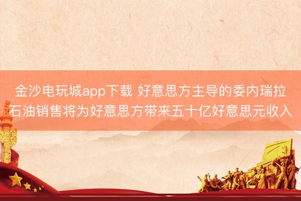 金沙电玩城app下载 好意思方主导的委内瑞拉石油销售将为好意思方带来五十亿好意思元收入