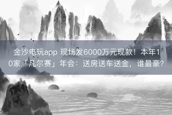 金沙电玩app 现场发6000万元现款！本年10家「凡尔赛」年会：送房送车送金，谁最豪？