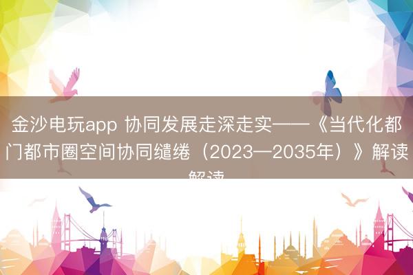 金沙电玩app 协同发展走深走实——《当代化都门都市圈空间协同缱绻（2023—2035年）》解读