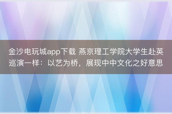 金沙电玩城app下载 燕京理工学院大学生赴英巡演一样:以艺为桥,展现中中文化之好意思