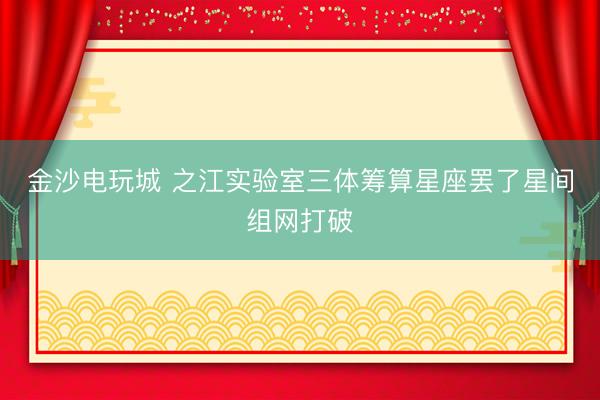 金沙电玩城 之江实验室三体筹算星座罢了星间组网打破