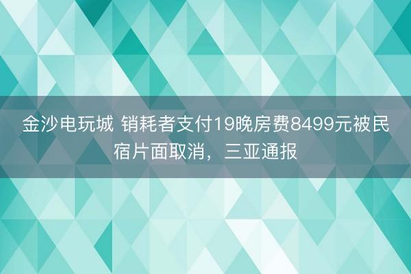 金沙电玩城 销耗者支付19晚房费8499元被民宿片面取消，三亚通报