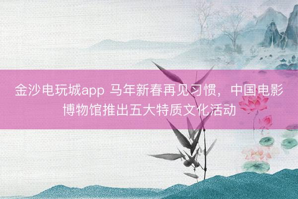 金沙电玩城app 马年新春再见习惯,中国电影博物馆推出五大特质文化活动