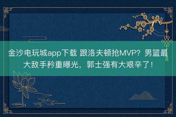 金沙电玩城app下载 跟洛夫顿抢MVP？男篮最大敌手矜重曝光，郭士强有大艰辛了！