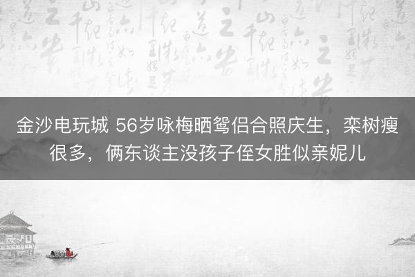 金沙电玩城 56岁咏梅晒鸳侣合照庆生，栾树瘦很多，俩东谈主没孩子侄女胜似亲妮儿