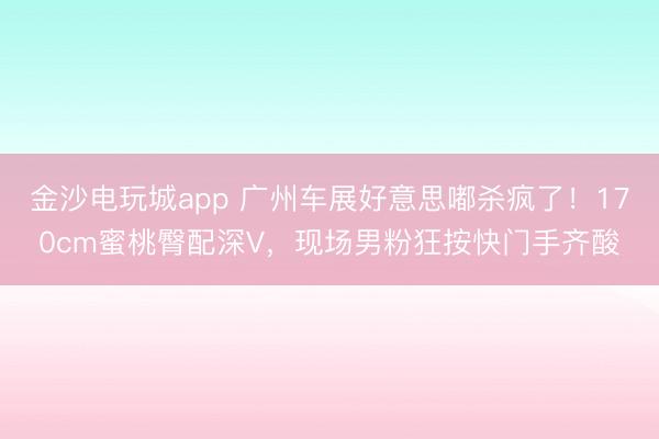 金沙电玩城app 广州车展好意思嘟杀疯了！170cm蜜桃臀配深V，现场男粉狂按快门手齐酸