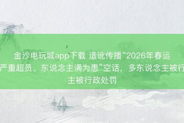 金沙电玩城app下载 造讹传播“2026年春运绿皮车严重超员、东说念主满为患”空话，多东说念主被行政处罚