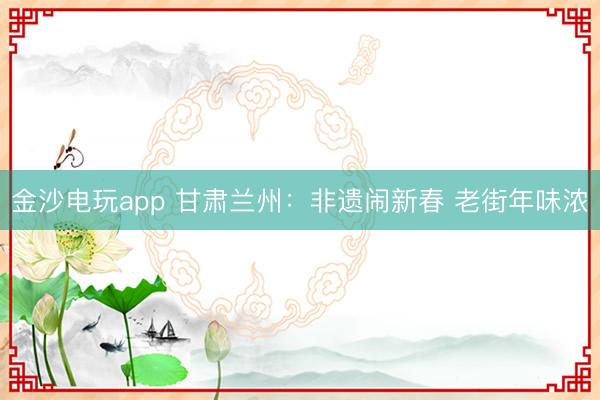 金沙电玩app 甘肃兰州：非遗闹新春 老街年味浓