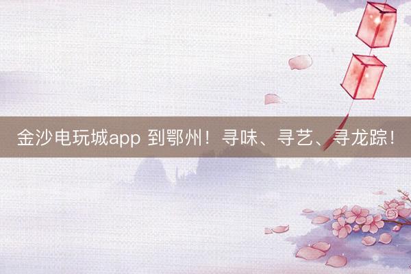 金沙电玩城app 到鄂州！寻味、寻艺、寻龙踪！