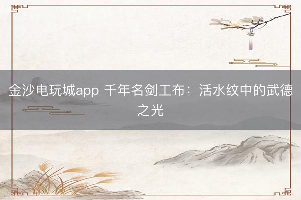 金沙电玩城app 千年名剑工布:活水纹中的武德之光