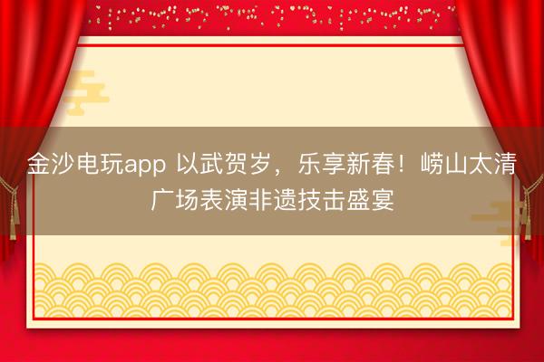 金沙电玩app 以武贺岁,乐享新春!崂山太清广场表演非遗技击盛宴