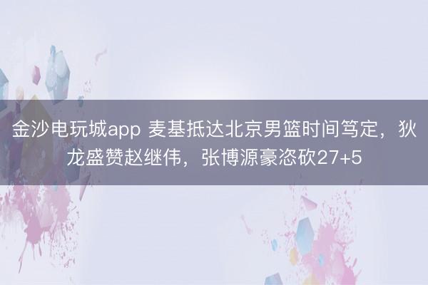 金沙电玩城app 麦基抵达北京男篮时间笃定，狄龙盛赞赵继伟，张博源豪恣砍27+5
