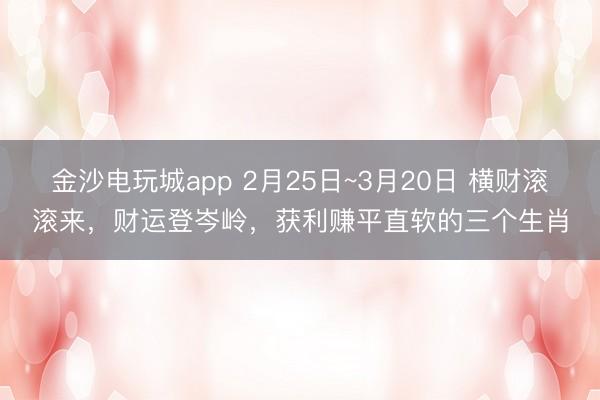 金沙电玩城app 2月25日~3月20日 横财滚滚来,财运登岑岭,获利赚平直软的三个生肖