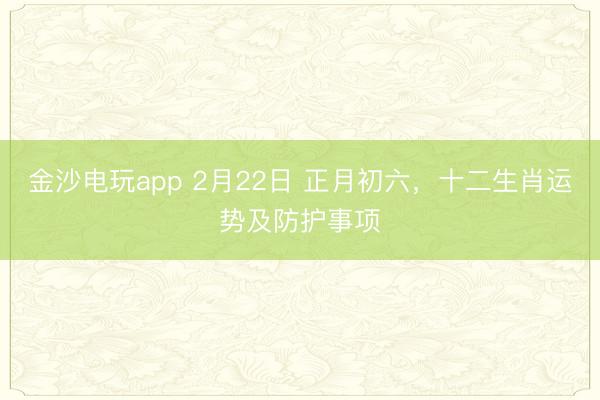 金沙电玩app 2月22日 正月初六，十二生肖运势及防护事项