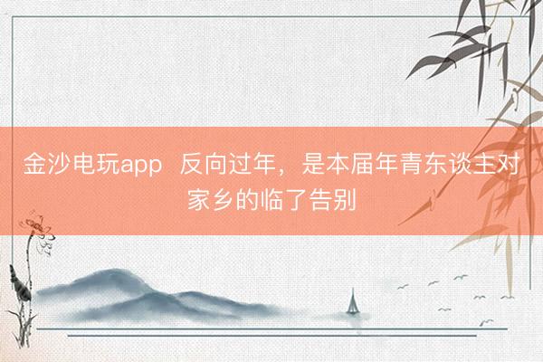 金沙电玩app  反向过年，是本届年青东谈主对家乡的临了告别