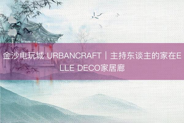 金沙电玩城 URBANCRAFT｜主持东谈主的家在ELLE DECO家居廊