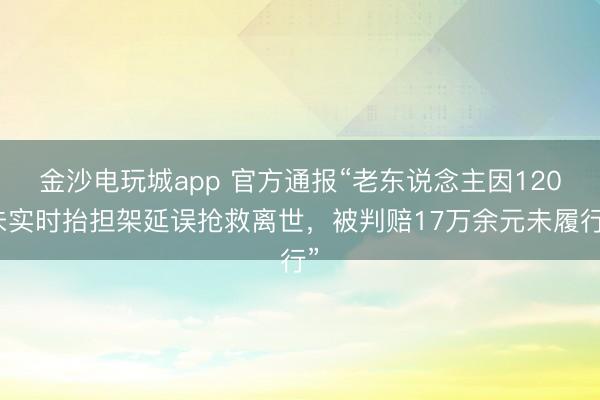 金沙电玩城app 官方通报“老东说念主因120未实时抬担架延误抢救离世，被判赔17万余元未履行”