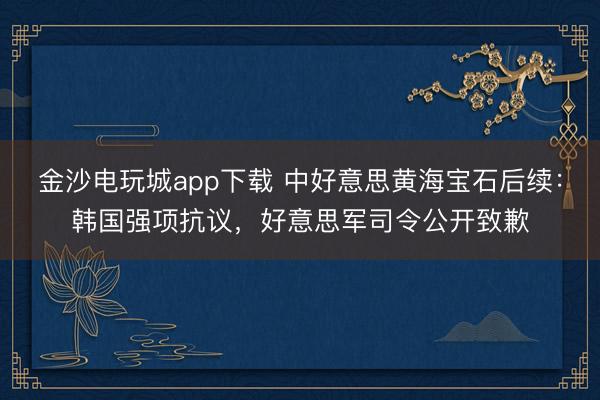 金沙电玩城app下载 中好意思黄海宝石后续:韩国强项抗议,好意思军司令公开致歉