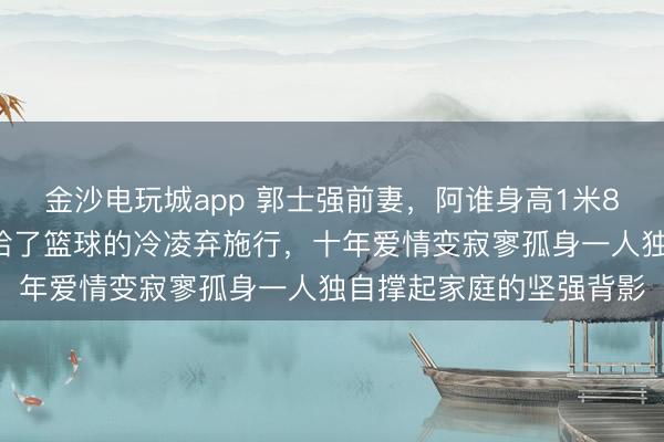 金沙电玩城app 郭士强前妻，阿谁身高1米82的女排健将，终究输给了篮球的冷凌弃施行，十年爱情变寂寥孤身一人独自撑起家庭的坚强背影