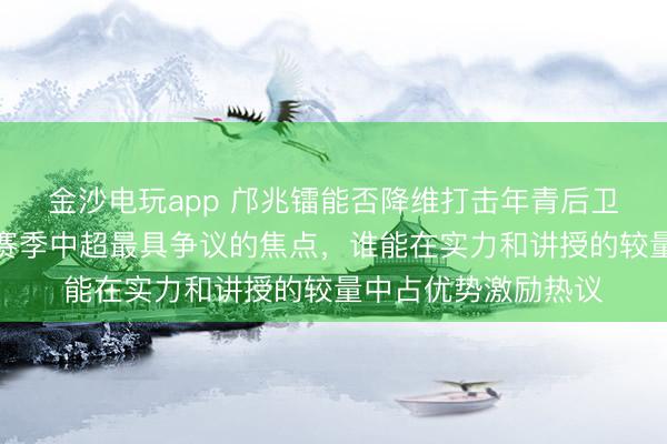 金沙电玩app 邝兆镭能否降维打击年青后卫张洪福,这成为新赛季中超最具争议的焦点,谁能在实力和讲授的较量中占优势激励热议