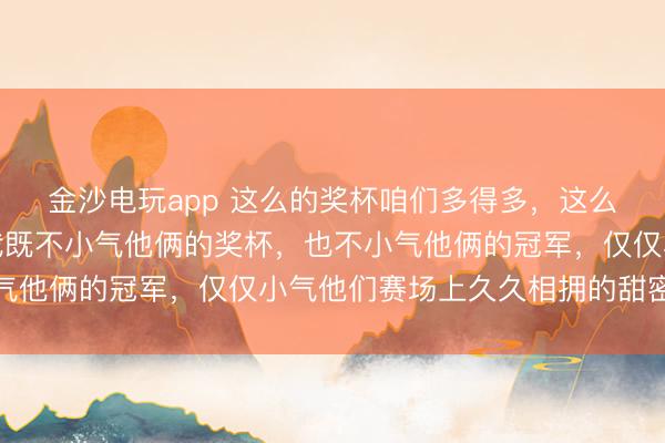 金沙电玩app 这么的奖杯咱们多得多,这么的合影咱们也不少,我既不小气他俩的奖杯,也不小气他俩的冠军,仅仅小气他们赛场上久久相拥的甜密幸福