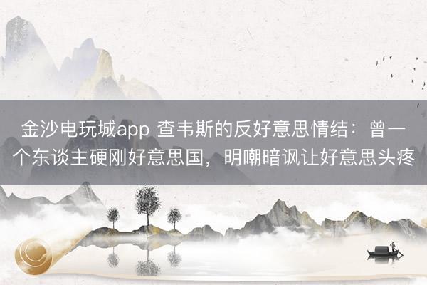 金沙电玩城app 查韦斯的反好意思情结：曾一个东谈主硬刚好意思国，明嘲暗讽让好意思头疼