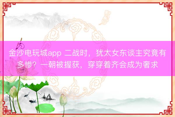 金沙电玩城app 二战时，犹太女东谈主究竟有多惨？一朝被握获，穿穿着齐会成为奢求