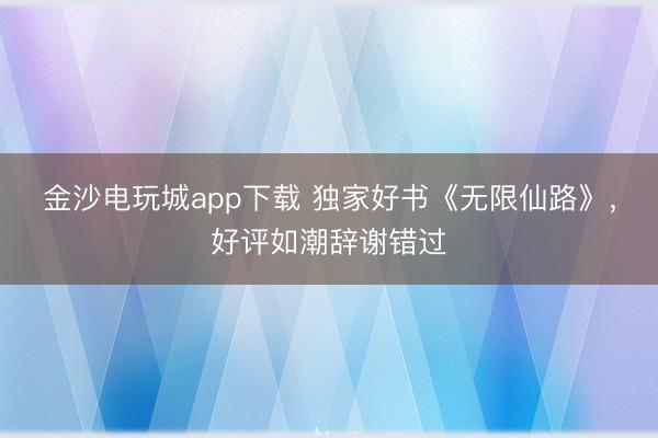 金沙电玩城app下载 独家好书《无限仙路》，好评如潮辞谢错过