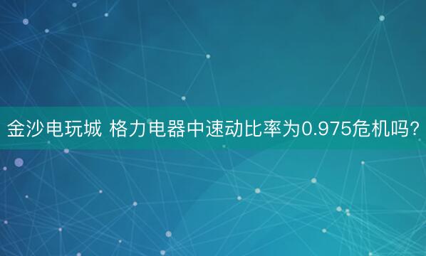 金沙电玩城 格力电器中速动比率为0.975危机吗?