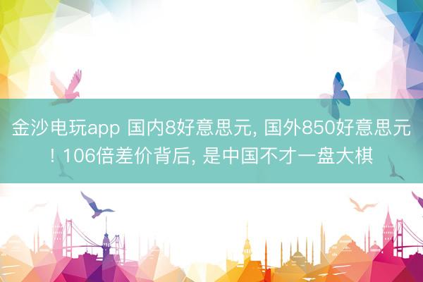 金沙电玩app 国内8好意思元, 国外850好意思元! 106倍差价背后, 是中国不才一盘大棋